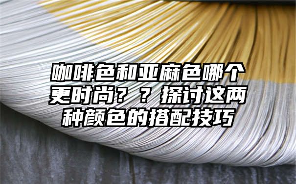 咖啡色和亚麻色哪个更时尚？？探讨这两种颜色的搭配技巧