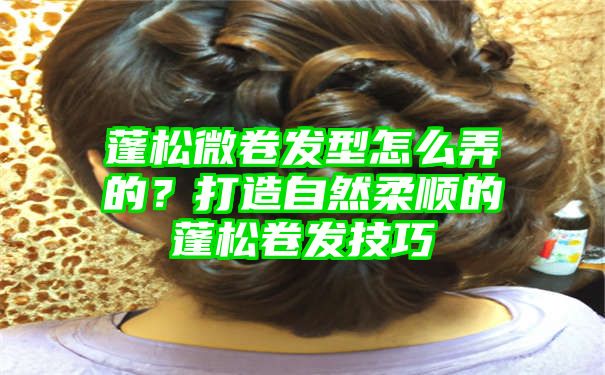 蓬松微卷发型怎么弄的？打造自然柔顺的蓬松卷发技巧