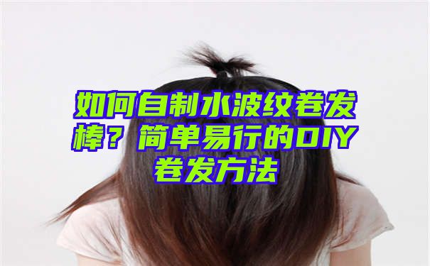 如何自制水波纹卷发棒？简单易行的DIY卷发方法