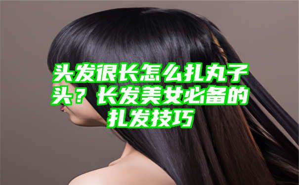 头发很长怎么扎丸子头？长发美女必备的扎发技巧