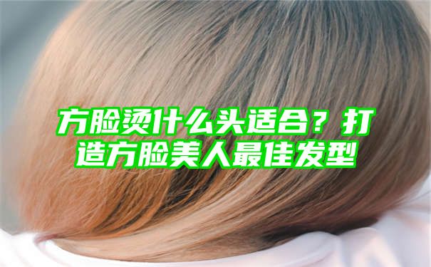 方脸烫什么头适合？打造方脸美人最佳发型