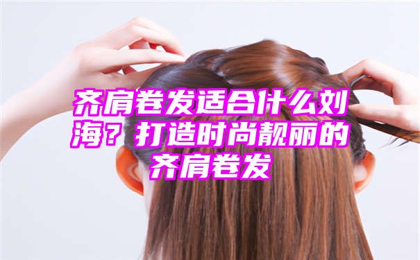 齐肩卷发适合什么刘海？打造时尚靓丽的齐肩卷发