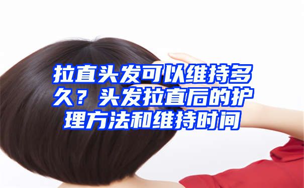 拉直头发可以维持多久？头发拉直后的护理方法和维持时间