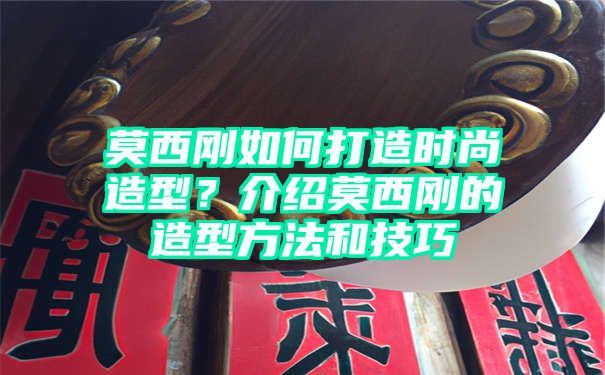 莫西刚如何打造时尚造型？介绍莫西刚的造型方法和技巧