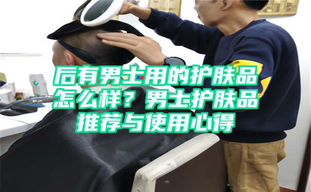 后有男士用的护肤品怎么样？男士护肤品推荐与使用心得