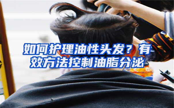 如何护理油性头发？有效方法控制油脂分泌