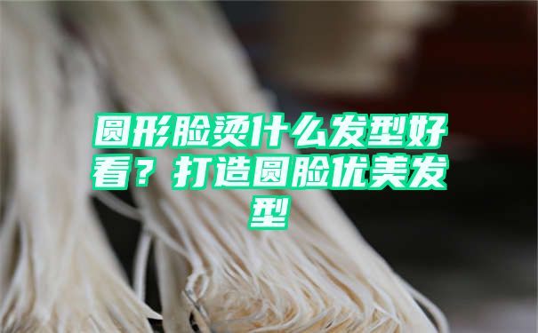 圆形脸烫什么发型好看？打造圆脸优美发型