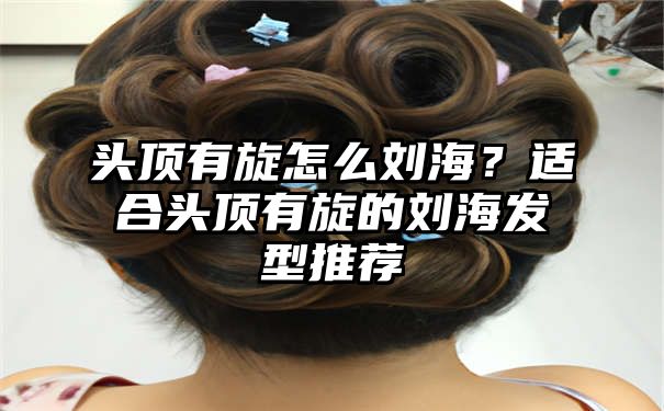 头顶有旋怎么刘海？适合头顶有旋的刘海发型推荐