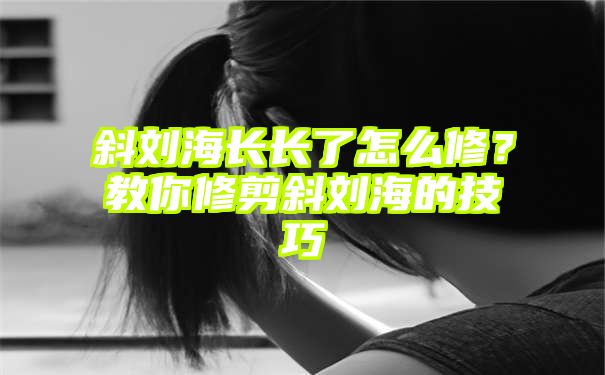 斜刘海长长了怎么修？教你修剪斜刘海的技巧