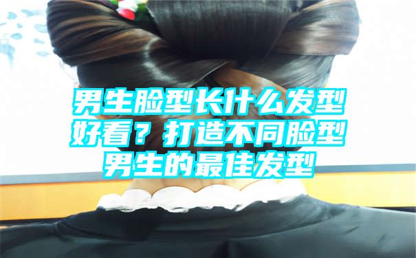 男生脸型长什么发型好看？打造不同脸型男生的最佳发型