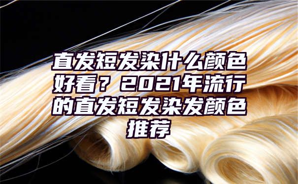 直发短发染什么颜色好看？2021年流行的直发短发染发颜色推荐