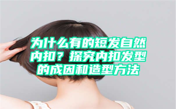 为什么有的短发自然内扣？探究内扣发型的成因和造型方法