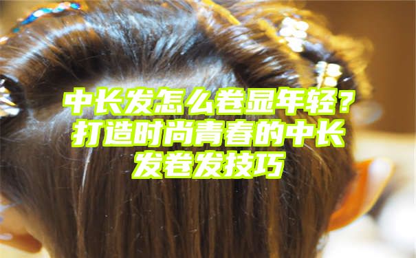 中长发怎么卷显年轻？打造时尚青春的中长发卷发技巧