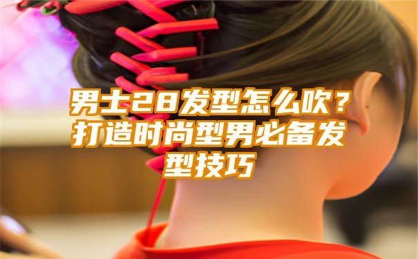 男士28发型怎么吹？打造时尚型男必备发型技巧