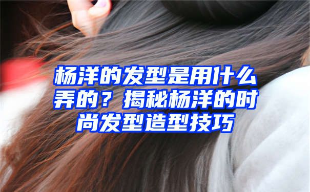 杨洋的发型是用什么弄的？揭秘杨洋的时尚发型造型技巧