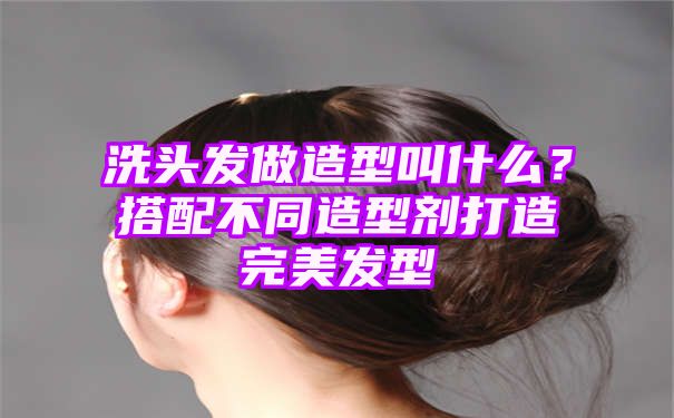 洗头发做造型叫什么？搭配不同造型剂打造完美发型