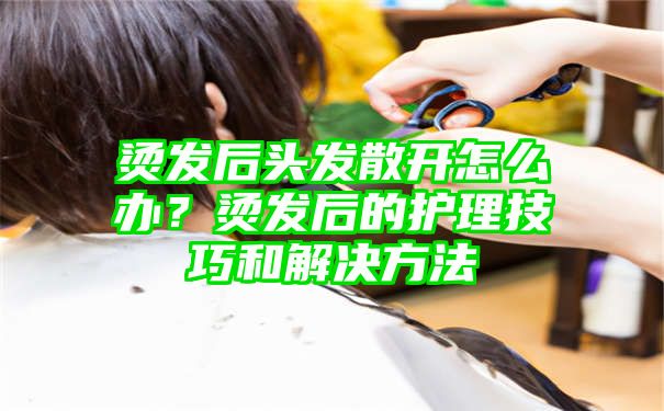 烫发后头发散开怎么办？烫发后的护理技巧和解决方法