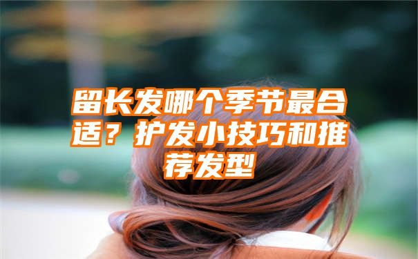 留长发哪个季节最合适？护发小技巧和推荐发型