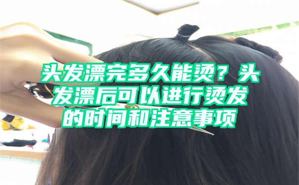 头发漂完多久能烫？头发漂后可以进行烫发的时间和注意事项