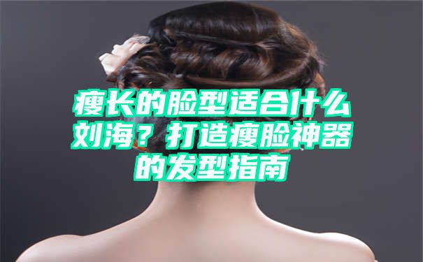 瘦长的脸型适合什么刘海？打造瘦脸神器的发型指南