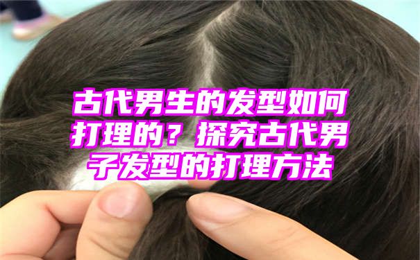 古代男生的发型如何打理的？探究古代男子发型的打理方法