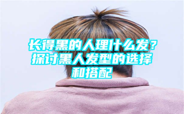 长得黑的人理什么发？探讨黑人发型的选择和搭配