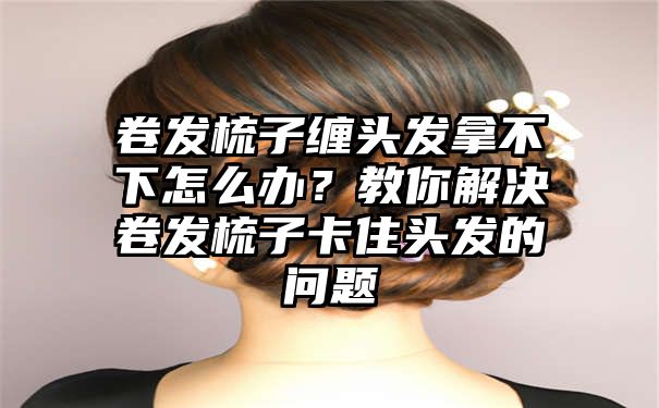 卷发梳子缠头发拿不下怎么办？教你解决卷发梳子卡住头发的问题