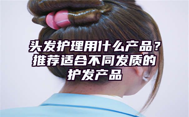 头发护理用什么产品？推荐适合不同发质的护发产品