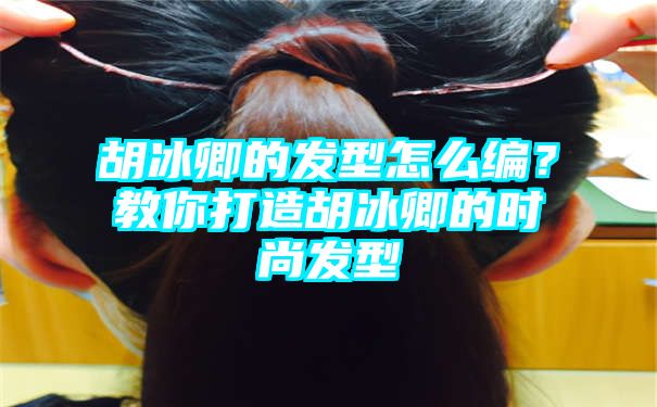 胡冰卿的发型怎么编？教你打造胡冰卿的时尚发型