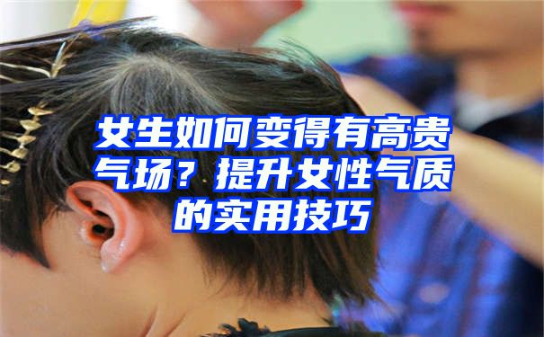 女生如何变得有高贵气场？提升女性气质的实用技巧