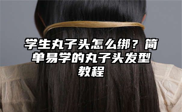 学生丸子头怎么绑？简单易学的丸子头发型教程