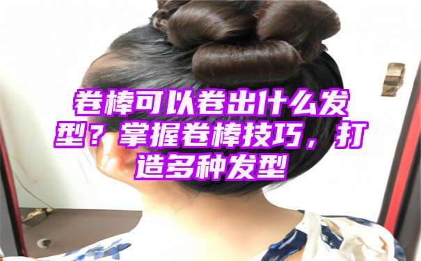 卷棒可以卷出什么发型？掌握卷棒技巧，打造多种发型