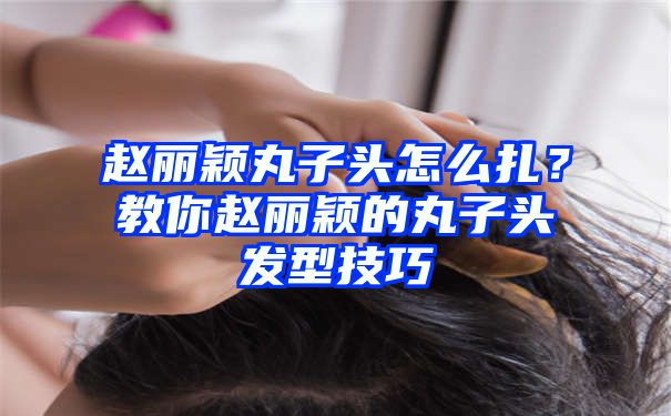 赵丽颖丸子头怎么扎？教你赵丽颖的丸子头发型技巧