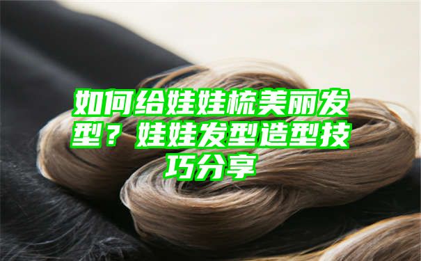 如何给娃娃梳美丽发型？娃娃发型造型技巧分享