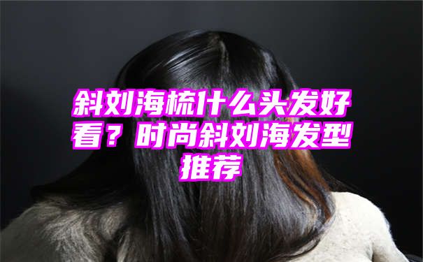 斜刘海梳什么头发好看？时尚斜刘海发型推荐