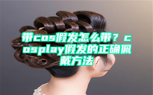 带cos假发怎么带？cosplay假发的正确佩戴方法