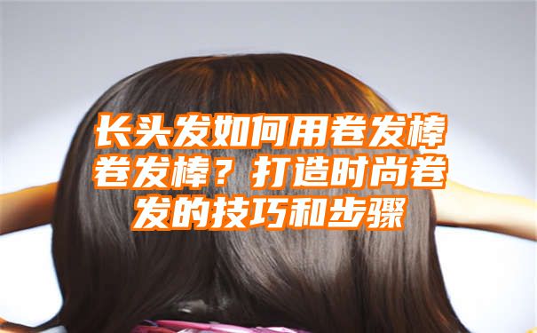 长头发如何用卷发棒卷发棒？打造时尚卷发的技巧和步骤