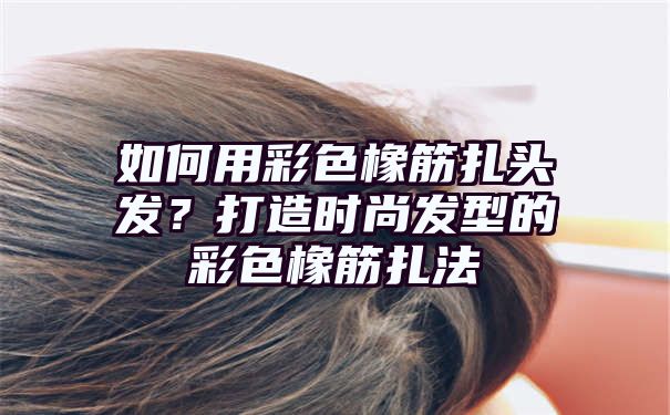 如何用彩色橡筋扎头发？打造时尚发型的彩色橡筋扎法