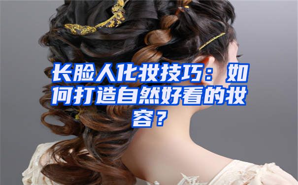 长脸人化妆技巧：如何打造自然好看的妆容？