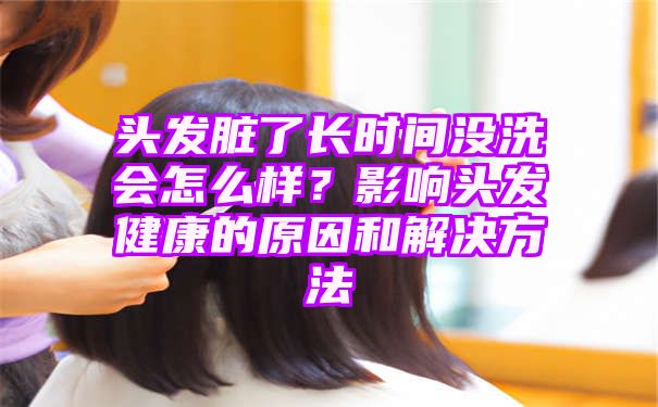 头发脏了长时间没洗会怎么样？影响头发健康的原因和解决方法