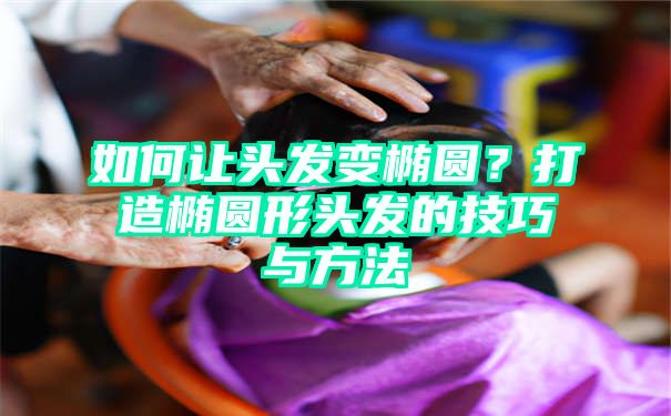 如何让头发变椭圆？打造椭圆形头发的技巧与方法