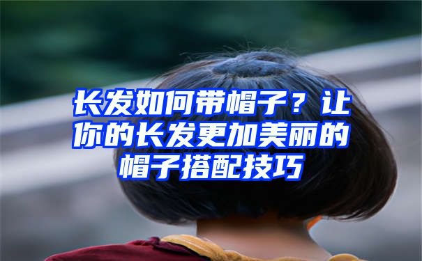 长发如何带帽子？让你的长发更加美丽的帽子搭配技巧