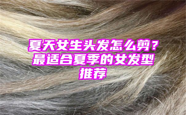 夏天女生头发怎么剪？最适合夏季的女发型推荐