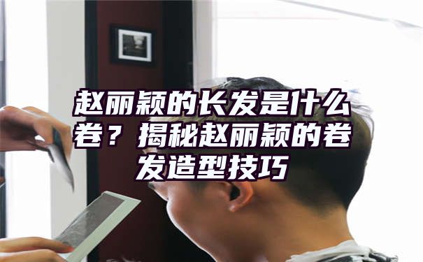 赵丽颖的长发是什么卷？揭秘赵丽颖的卷发造型技巧