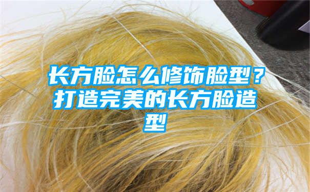 长方脸怎么修饰脸型？打造完美的长方脸造型