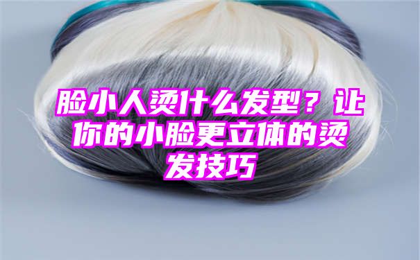 脸小人烫什么发型？让你的小脸更立体的烫发技巧