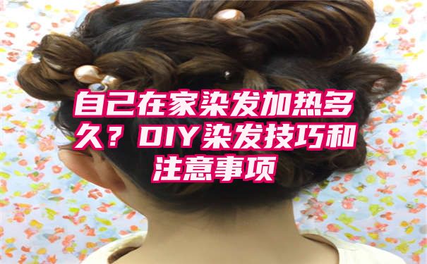 自己在家染发加热多久？DIY染发技巧和注意事项