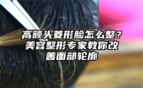 高额头菱形脸怎么整？美容整形专家教你改善面部轮廓