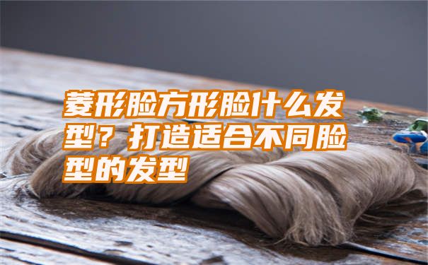 菱形脸方形脸什么发型？打造适合不同脸型的发型