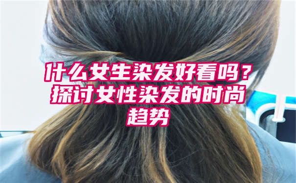 什么女生染发好看吗？探讨女性染发的时尚趋势